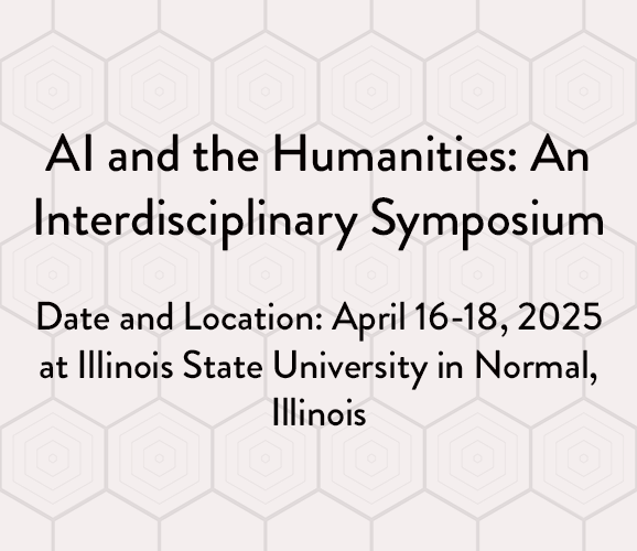 Text details include: AI and the Humanities: An Interdisciplinary Symposium. Date and Location: April 16-18, 2025 at Illinois State University in Normal, Illinois, on a honeycomb background image